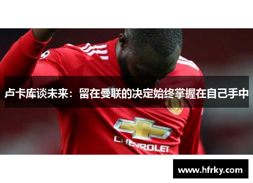 卢卡库谈未来：留在曼联的决定始终掌握在自己手中