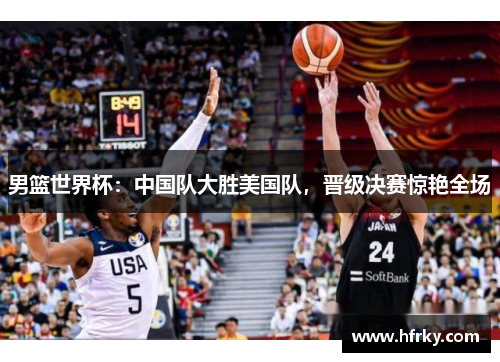男篮世界杯：中国队大胜美国队，晋级决赛惊艳全场
