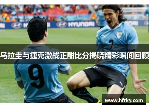 乌拉圭与捷克激战正酣比分揭晓精彩瞬间回顾