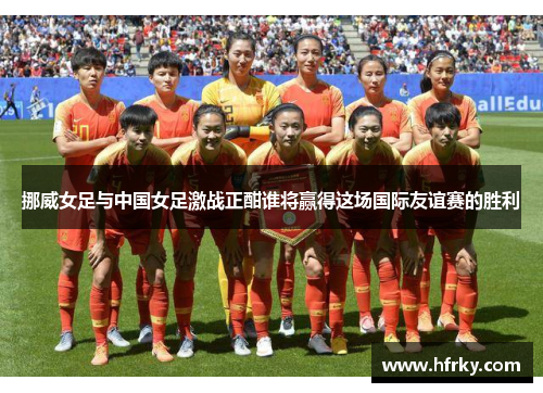 挪威女足与中国女足激战正酣谁将赢得这场国际友谊赛的胜利