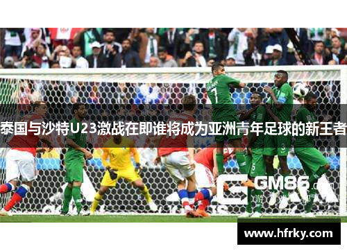 泰国与沙特U23激战在即谁将成为亚洲青年足球的新王者