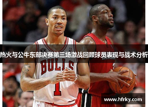热火与公牛东部决赛第三场激战回顾球员表现与战术分析